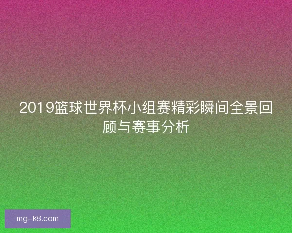 2019篮球世界杯小组赛精彩瞬间全景回顾与赛事分析