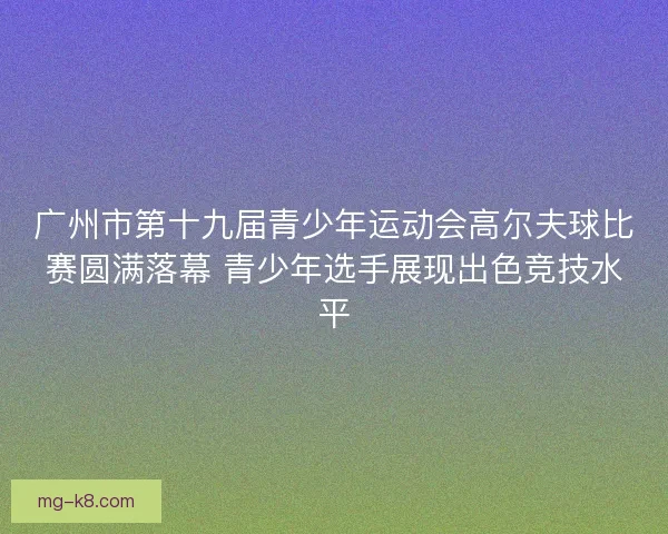 广州市第十九届青少年运动会高尔夫球比赛圆满落幕 青少年选手展现出色竞技水平