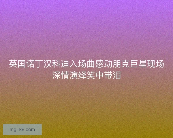英国诺丁汉科迪入场曲感动朋克巨星现场深情演绎笑中带泪