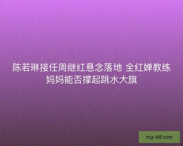 陈若琳接任周继红悬念落地 全红婵教练妈妈能否撑起跳水大旗