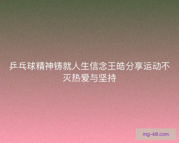 乒乓球精神铸就人生信念王皓分享运动不灭热爱与坚持