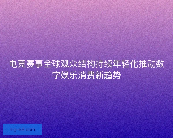 电竞赛事全球观众结构持续年轻化推动数字娱乐消费新趋势
