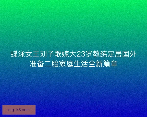 蝶泳女王刘子歌嫁大23岁教练定居国外准备二胎家庭生活全新篇章