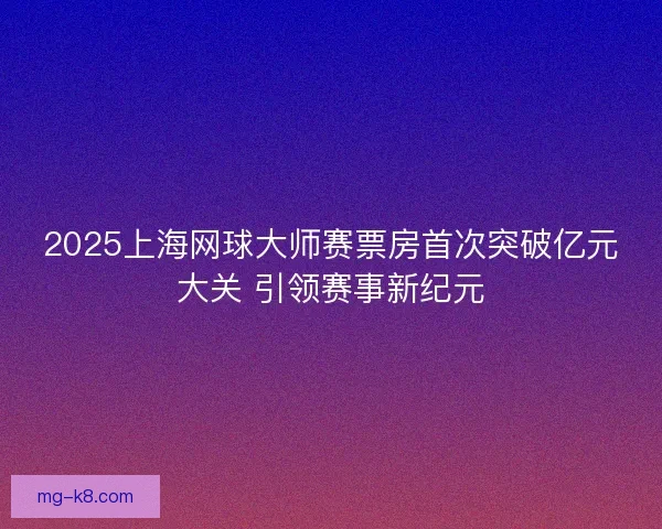 2025上海网球大师赛票房首次突破亿元大关 引领赛事新纪元