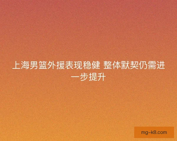 上海男篮外援表现稳健 整体默契仍需进一步提升