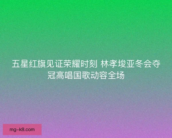 五星红旗见证荣耀时刻 林孝埈亚冬会夺冠高唱国歌动容全场