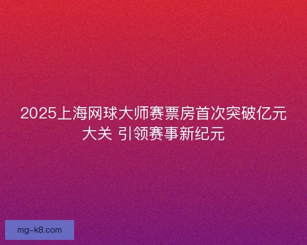 2025上海网球大师赛票房首次突破亿元大关 引领赛事新纪元