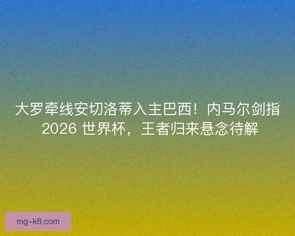 大罗牵线安切洛蒂入主巴西！内马尔剑指 2026 世界杯，王者归来悬念待解