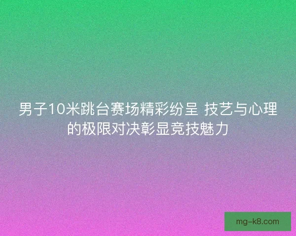 男子10米跳台赛场精彩纷呈 技艺与心理的极限对决彰显竞技魅力
