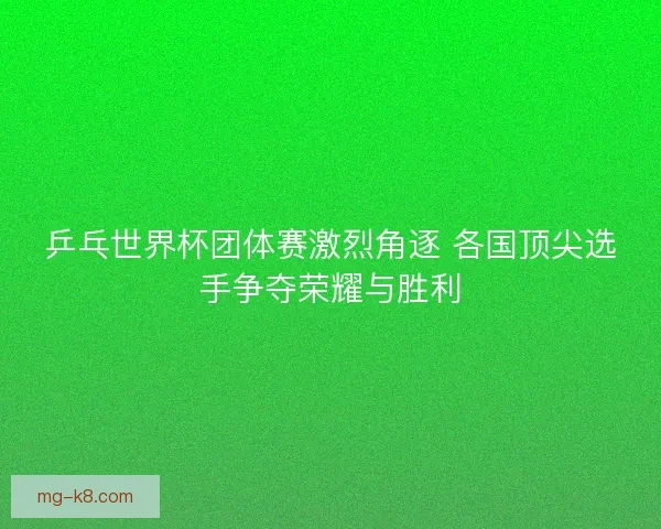 乒乓世界杯团体赛激烈角逐 各国顶尖选手争夺荣耀与胜利
