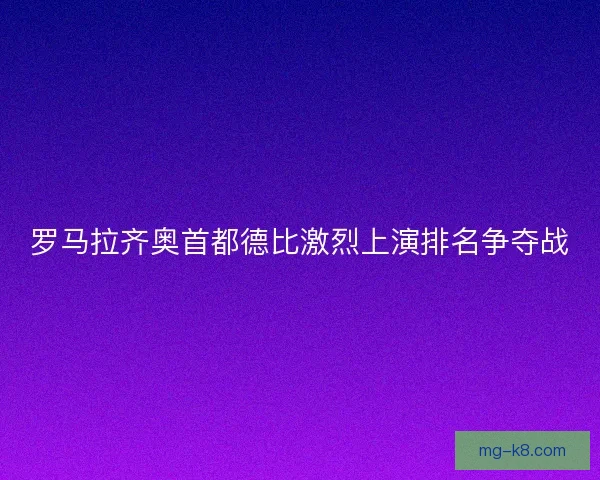 罗马拉齐奥首都德比激烈上演排名争夺战