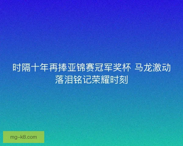 时隔十年再捧亚锦赛冠军奖杯 马龙激动落泪铭记荣耀时刻