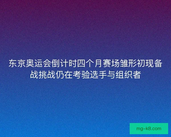 东京奥运会倒计时四个月赛场雏形初现备战挑战仍在考验选手与组织者