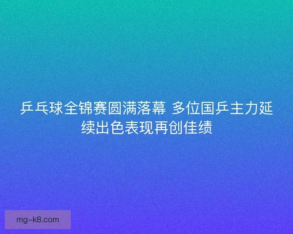 乒乓球全锦赛圆满落幕 多位国乒主力延续出色表现再创佳绩